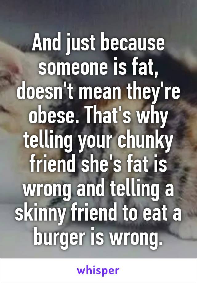 And just because someone is fat, doesn't mean they're obese. That's why telling your chunky friend she's fat is wrong and telling a skinny friend to eat a burger is wrong.