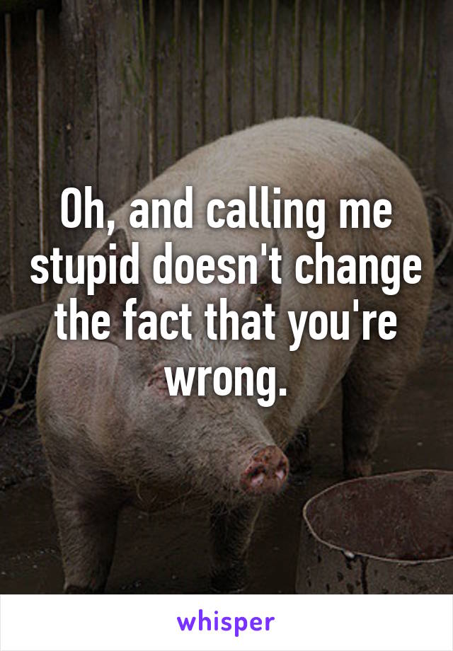 Oh, and calling me stupid doesn't change the fact that you're wrong.
