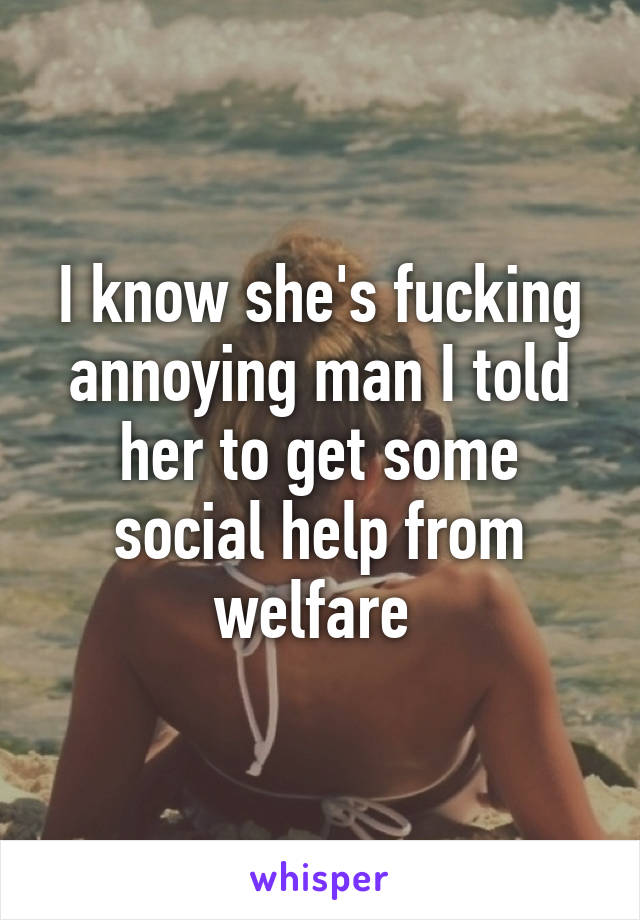 I know she's fucking annoying man I told her to get some social help from welfare 