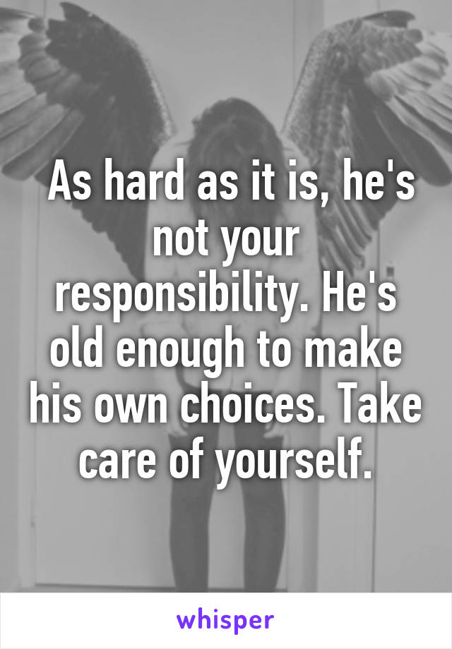  As hard as it is, he's not your responsibility. He's old enough to make his own choices. Take care of yourself.