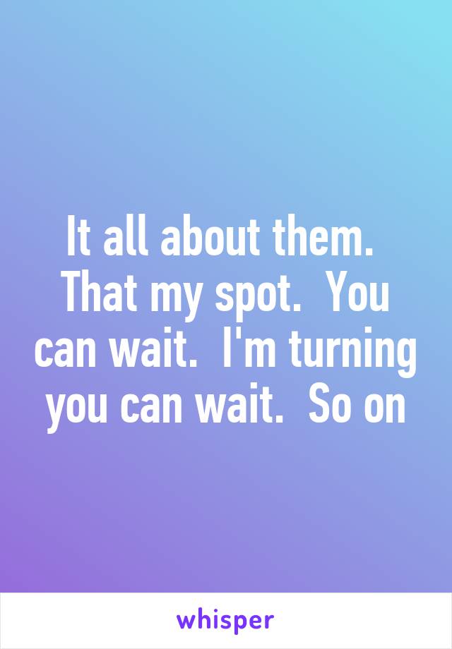 It all about them.  That my spot.  You can wait.  I'm turning you can wait.  So on