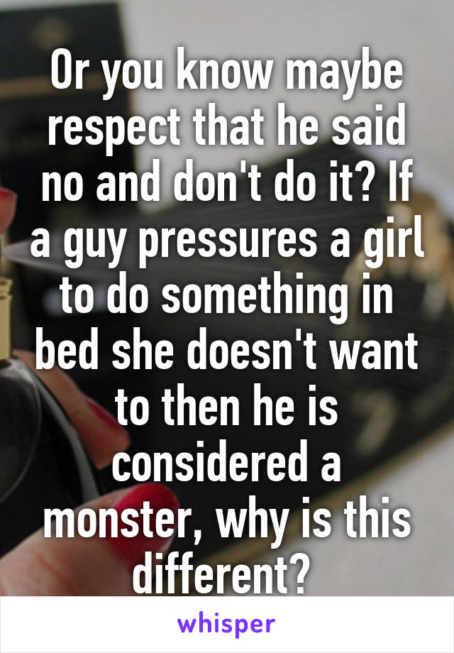 Or you know maybe respect that he said no and don't do it? If a guy pressures a girl to do something in bed she doesn't want to then he is considered a monster, why is this different? 