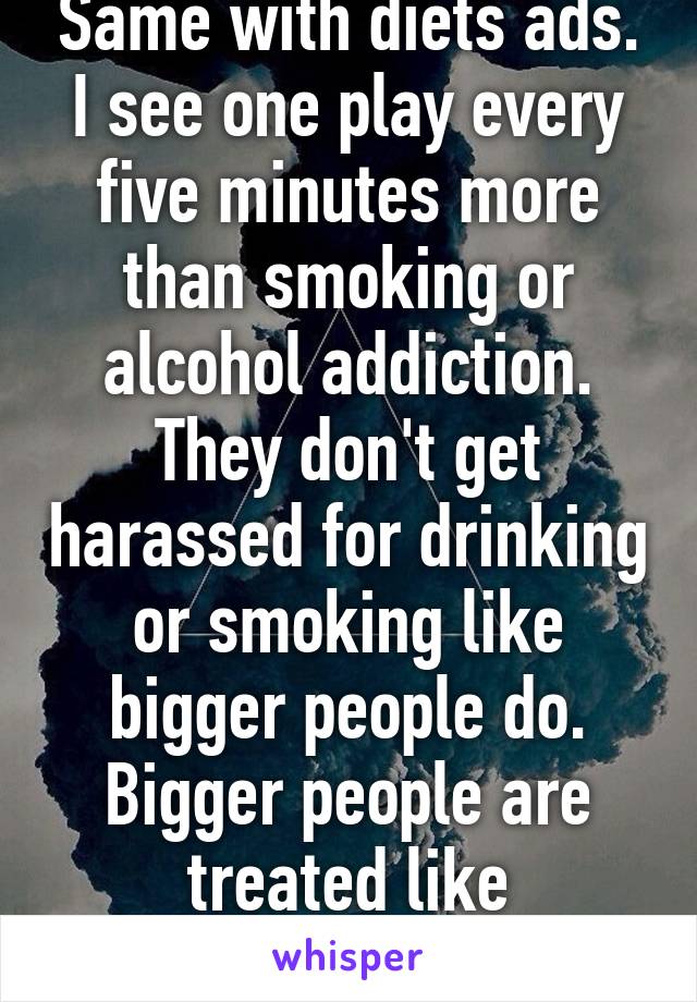 Same with diets ads. I see one play every five minutes more than smoking or alcohol addiction. They don't get harassed for drinking or smoking like bigger people do. Bigger people are treated like sub-human. 