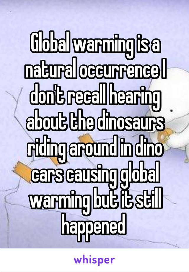 Global warming is a natural occurrence I don't recall hearing about the dinosaurs riding around in dino cars causing global warming but it still happened 