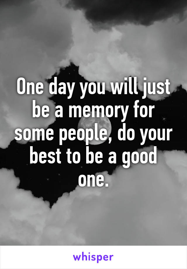 One day you will just be a memory for some people, do your best to be a good one.