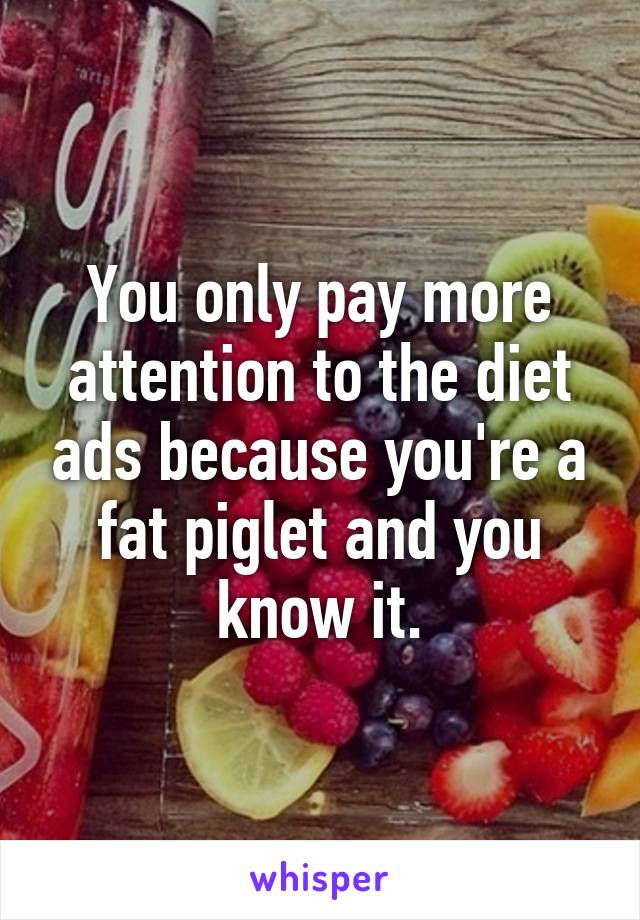 You only pay more attention to the diet ads because you're a fat piglet and you know it.