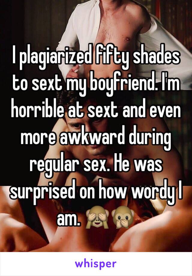 I plagiarized fifty shades to sext my boyfriend. I'm horrible at sext and even more awkward during regular sex. He was surprised on how wordy I am. 🙈🙊