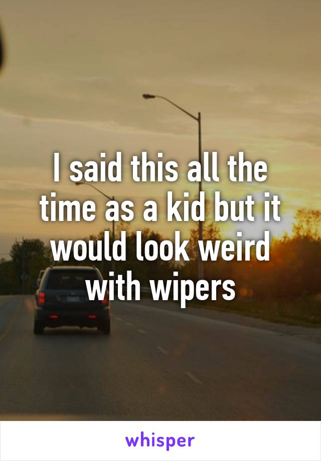 I said this all the time as a kid but it would look weird with wipers