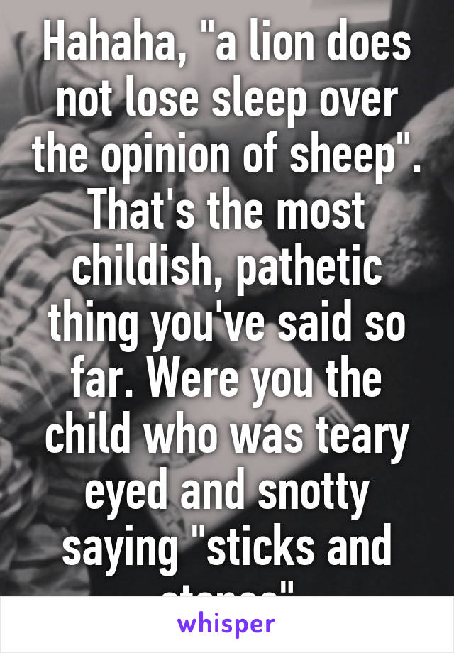 Hahaha, "a lion does not lose sleep over the opinion of sheep". That's the most childish, pathetic thing you've said so far. Were you the child who was teary eyed and snotty saying "sticks and stones"