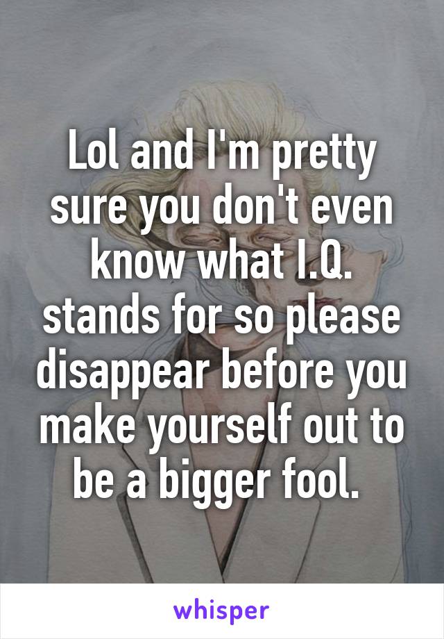 Lol and I'm pretty sure you don't even know what I.Q. stands for so please disappear before you make yourself out to be a bigger fool. 