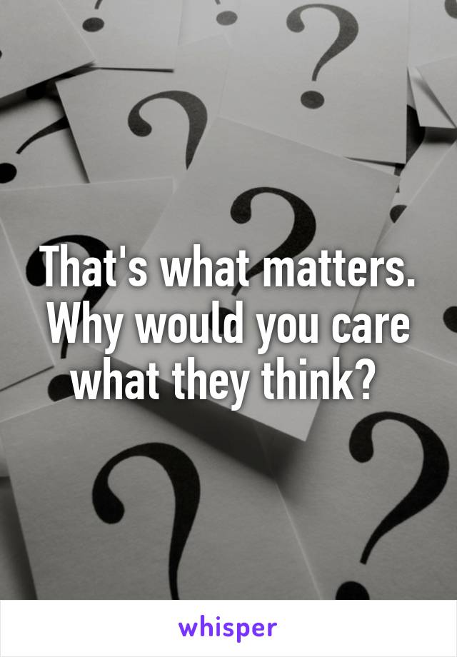 That's what matters. Why would you care what they think? 