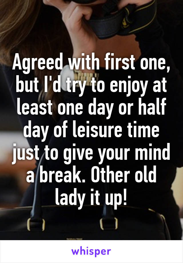 Agreed with first one, but I'd try to enjoy at least one day or half day of leisure time just to give your mind a break. Other old lady it up!