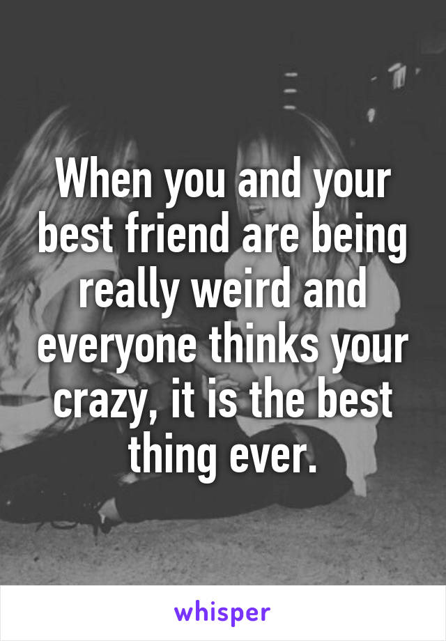 When you and your best friend are being really weird and everyone thinks your crazy, it is the best thing ever.