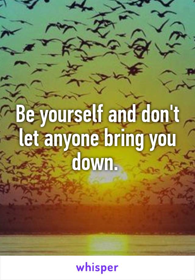 Be yourself and don't let anyone bring you down. 