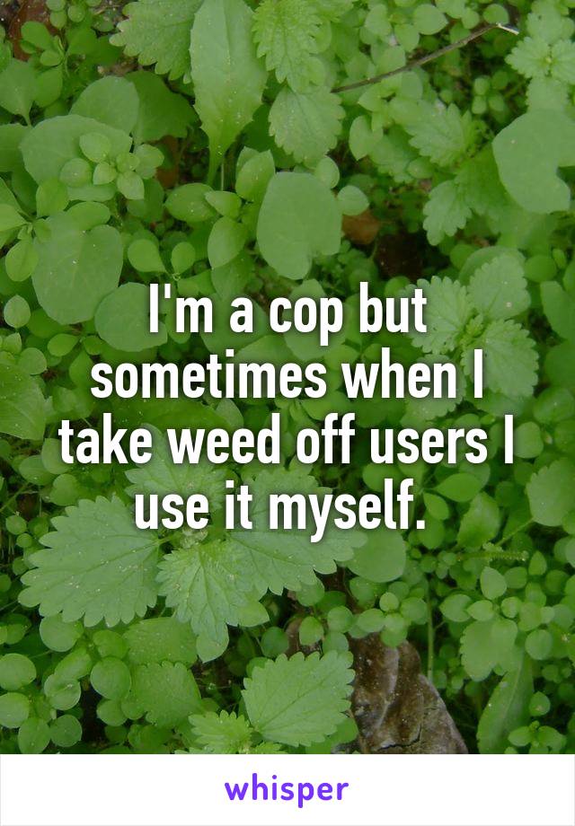 I'm a cop but sometimes when I take weed off users I use it myself. 