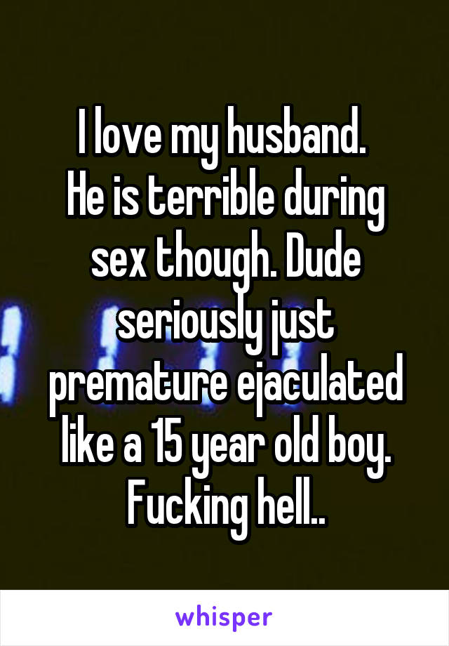I love my husband. 
He is terrible during sex though. Dude seriously just premature ejaculated like a 15 year old boy.
Fucking hell..