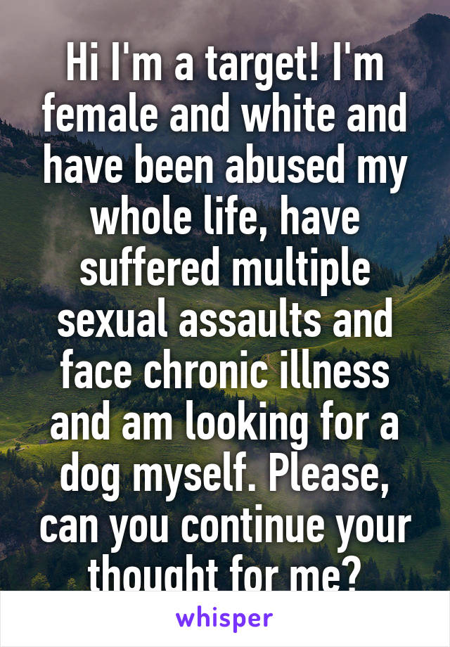 Hi I'm a target! I'm female and white and have been abused my whole life, have suffered multiple sexual assaults and face chronic illness and am looking for a dog myself. Please, can you continue your thought for me?