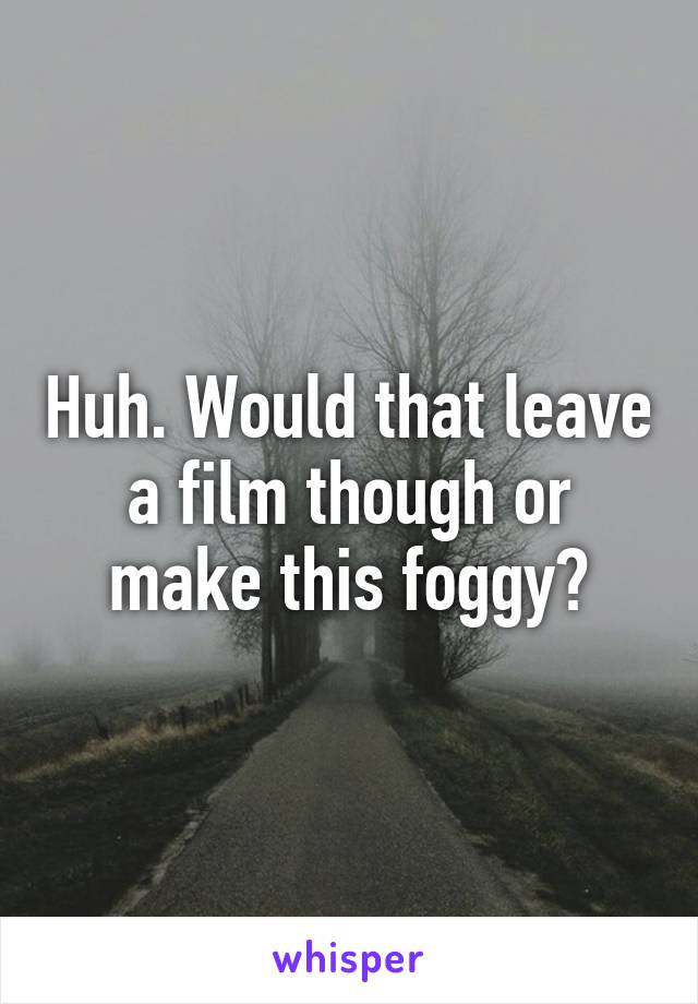 Huh. Would that leave a film though or make this foggy?