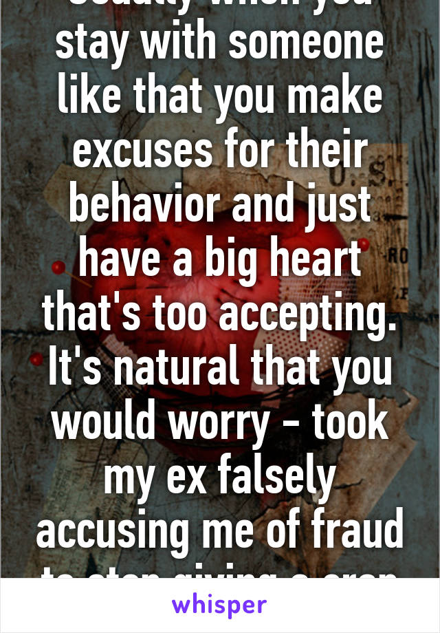 Usually when you stay with someone like that you make excuses for their behavior and just have a big heart that's too accepting. It's natural that you would worry - took my ex falsely accusing me of fraud to stop giving a crap about him 