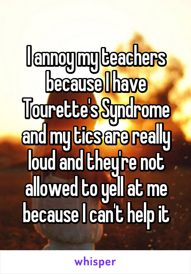 I annoy my teachers because I have Tourette's Syndrome and my tics are really loud and they're not allowed to yell at me because I can't help it
