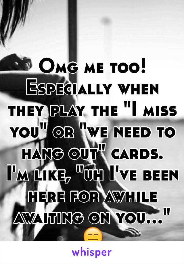 Omg me too! 
Especially when they play the "I miss you" or "we need to hang out" cards. 
I'm like, "uh I've been here for awhile awaiting on you..." 😑
