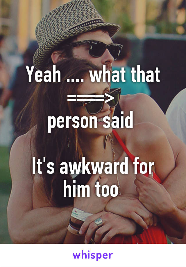 Yeah .... what that ====> 
person said 

It's awkward for him too 