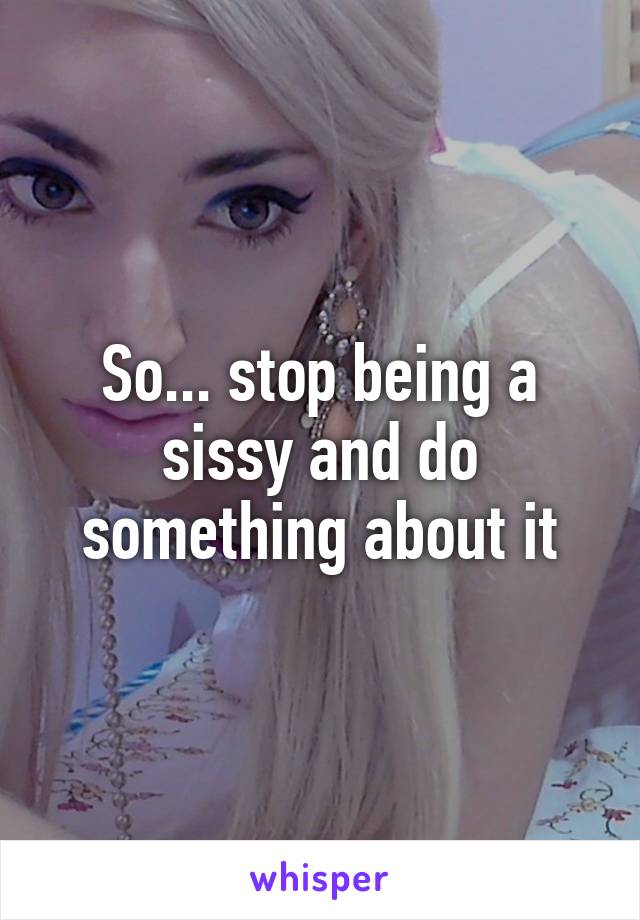 So... stop being a sissy and do something about it