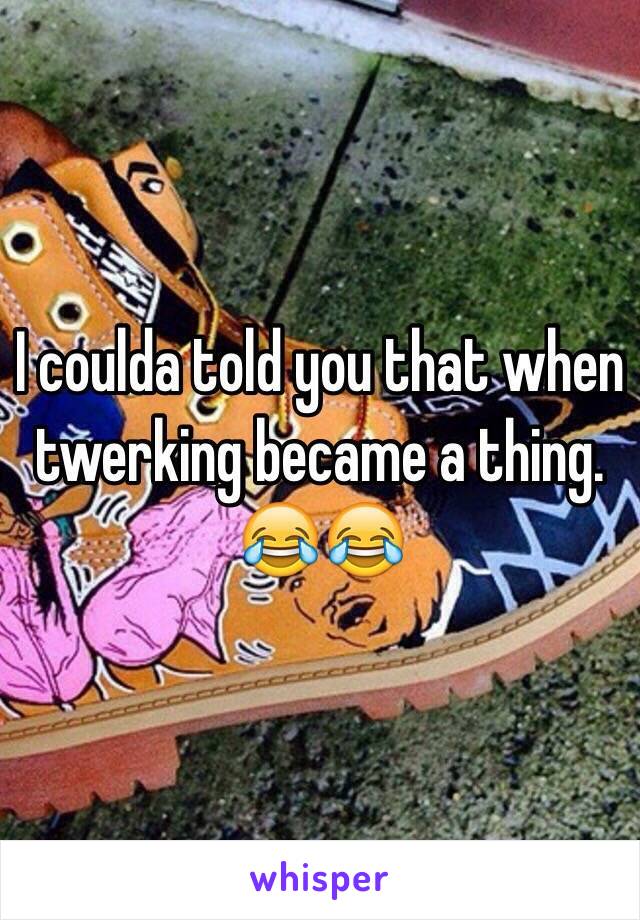 I coulda told you that when twerking became a thing. 😂😂