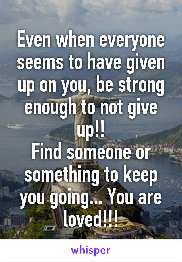 Even when everyone seems to have given up on you, be strong enough to not give up!!
Find someone or something to keep you going... You are loved!!!