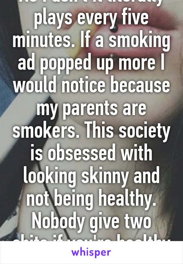 No I don't it literally plays every five minutes. If a smoking ad popped up more I would notice because my parents are smokers. This society is obsessed with looking skinny and not being healthy. Nobody give two shits if you're healthy 