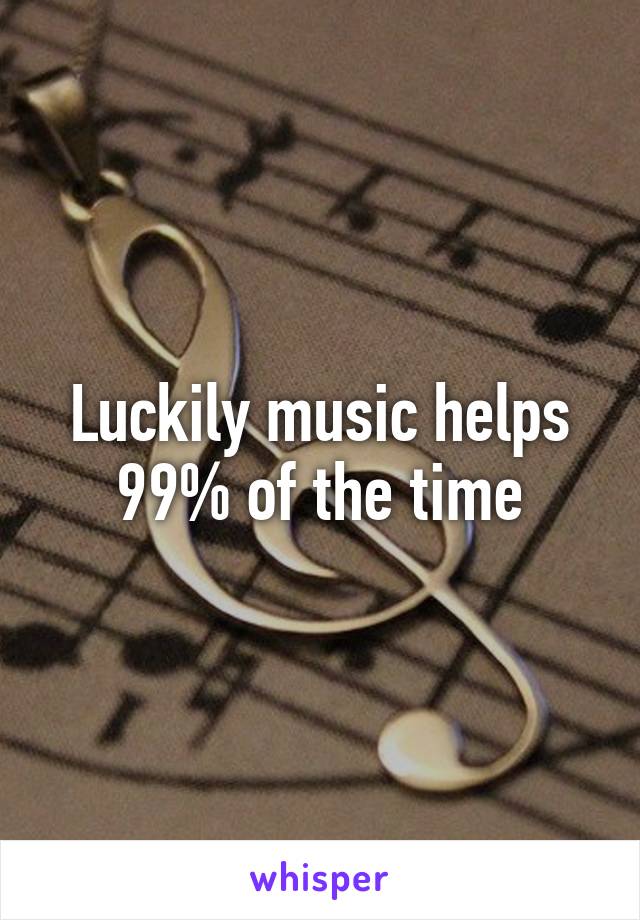 Luckily music helps 99% of the time