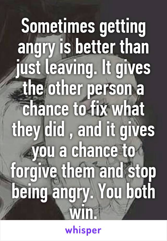 Sometimes getting angry is better than just leaving. It gives the other person a chance to fix what they did , and it gives you a chance to forgive them and stop being angry. You both win.