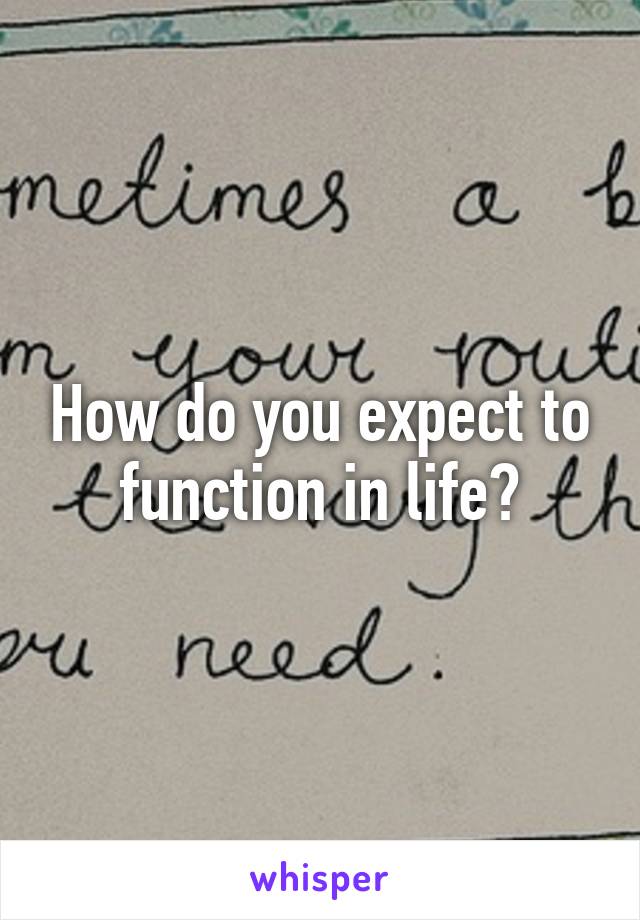 How do you expect to function in life?