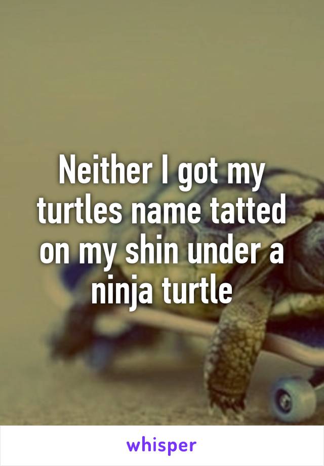 Neither I got my turtles name tatted on my shin under a ninja turtle