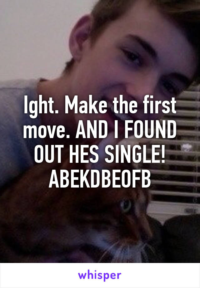 Ight. Make the first move. AND I FOUND OUT HES SINGLE! ABEKDBEOFB