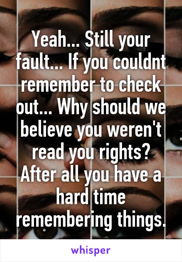 Yeah... Still your fault... If you couldnt remember to check out... Why should we believe you weren't read you rights? After all you have a hard time remembering things.