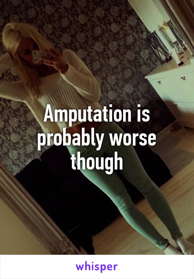 Amputation is probably worse though