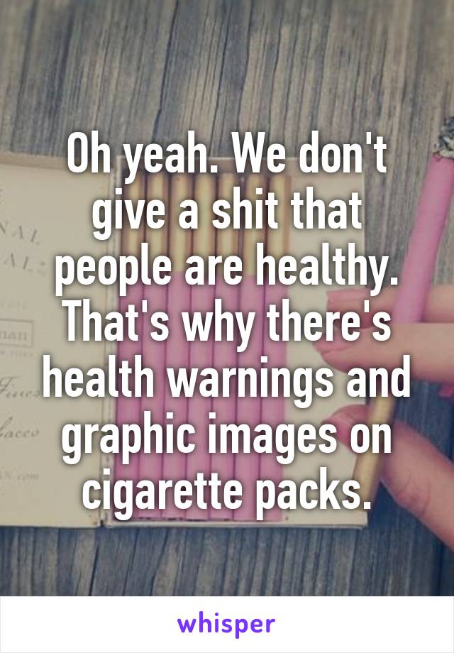 Oh yeah. We don't give a shit that people are healthy. That's why there's health warnings and graphic images on cigarette packs.