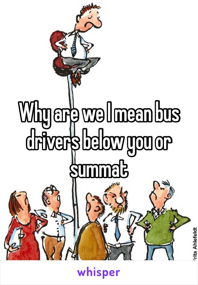 Why are we I mean bus drivers below you or summat