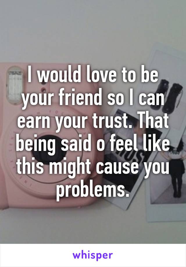 I would love to be your friend so I can earn your trust. That being said o feel like this might cause you problems.