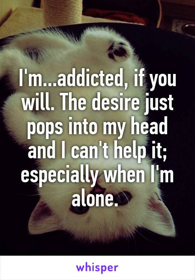 I'm...addicted, if you will. The desire just pops into my head and I can't help it; especially when I'm alone. 