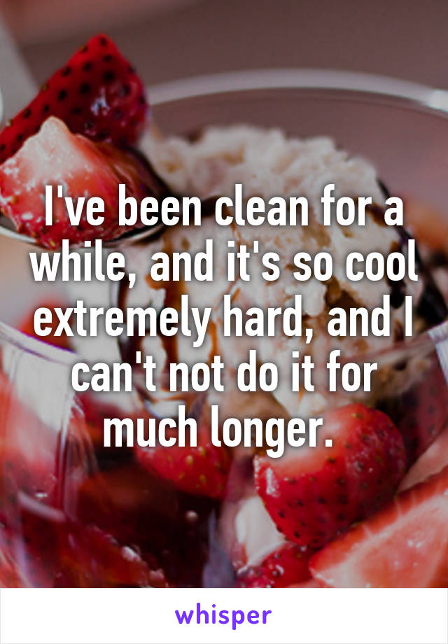 I've been clean for a while, and it's so cool extremely hard, and I can't not do it for much longer. 