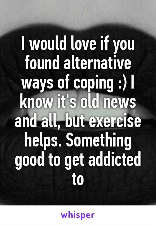 I would love if you found alternative ways of coping :) I know it's old news and all, but exercise helps. Something good to get addicted to