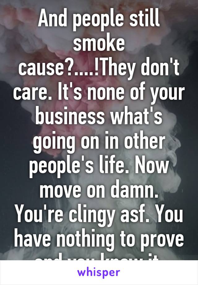 And people still smoke cause?....!They don't care. It's none of your business what's going on in other people's life. Now move on damn. You're clingy asf. You have nothing to prove and you know it.