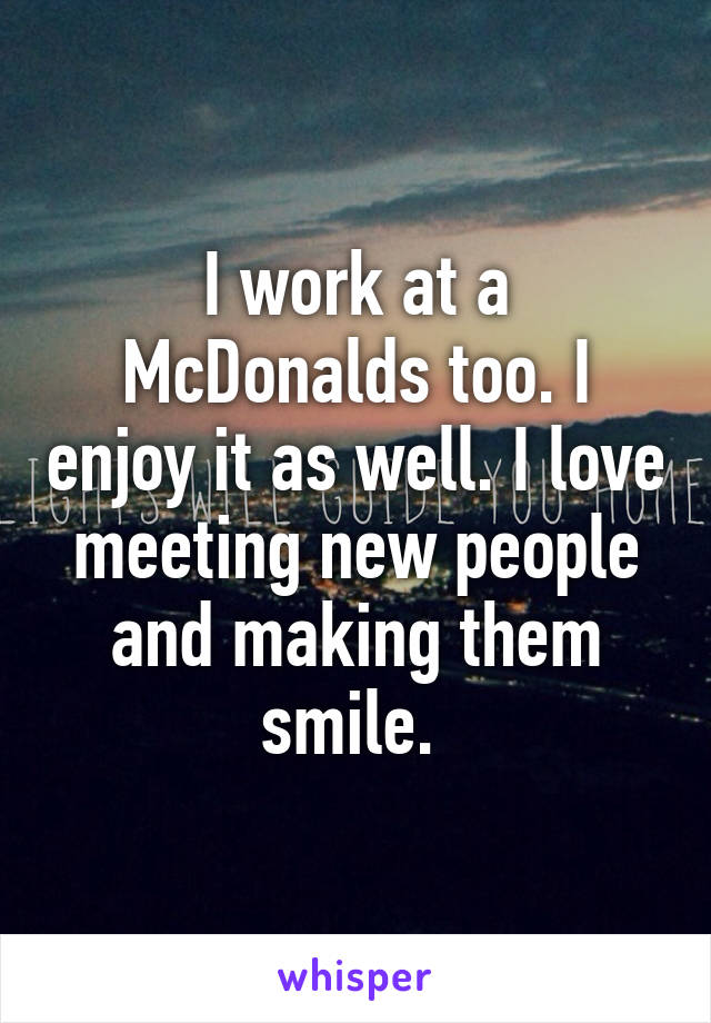 I work at a McDonalds too. I enjoy it as well. I love meeting new people and making them smile. 