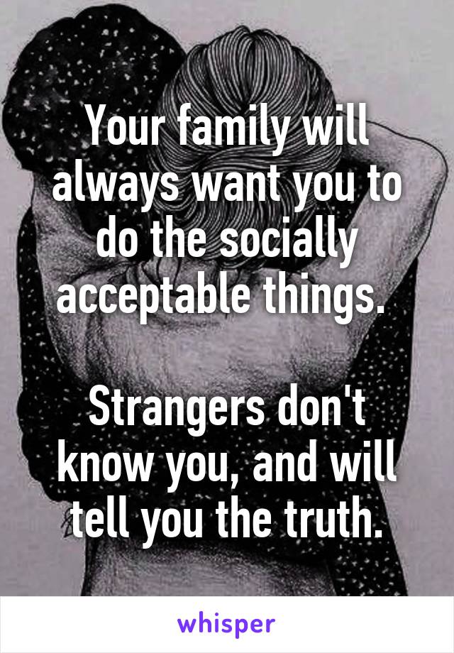 Your family will always want you to do the socially acceptable things. 

Strangers don't know you, and will tell you the truth.