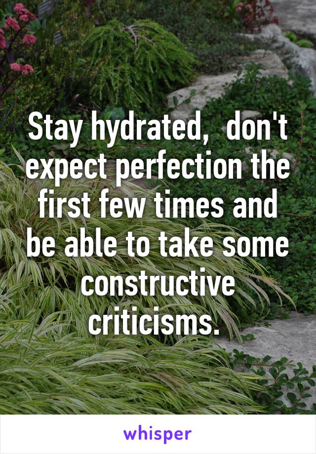 Stay hydrated,  don't expect perfection the first few times and be able to take some constructive criticisms. 