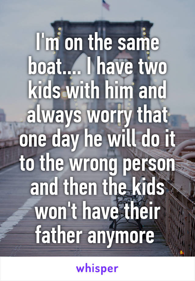 I'm on the same boat.... I have two kids with him and always worry that one day he will do it to the wrong person and then the kids won't have their father anymore 