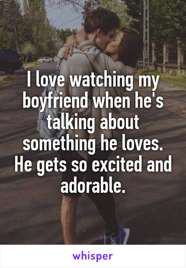 I love watching my boyfriend when he's talking about something he loves. He gets so excited and adorable.