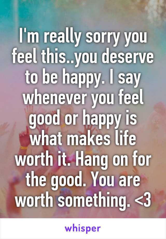 I'm really sorry you feel this..you deserve to be happy. I say whenever you feel good or happy is what makes life worth it. Hang on for the good. You are worth something. <3